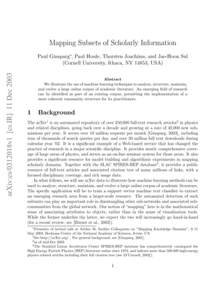 arXiv:cs/0312018v1[cs.IR]11Dec2003
Mapping Subsets of Scholarly Information
Paul Ginsparg∗
, Paul Houle, Thorsten Joachims, and Jae-Hoon Sul
(Cornell University, Ithaca, NY 14853, USA)
Abstract
We illustrate the use of machine learning techniques to analyze, structure, maintain,
and evolve a large online corpus of academic literature. An emerging ﬁeld of research
can be identiﬁed as part of an existing corpus, permitting the implementation of a
more coherent community structure for its practitioners.
1 Background
The arXiv1
is an automated repository of over 250,000 full-text research articles2
in physics
and related disciplines, going back over a decade and growing at a rate of 40,000 new sub-
missions per year. It serves over 10 million requests per month [Ginsparg, 2003], including
tens of thousands of search queries per day, and over 20 million full text downloads during
calendar year ’02. It is a signiﬁcant example of a Web-based service that has changed the
practice of research in a major scientiﬁc discipline. It provides nearly comprehensive cover-
age of large areas of physics, and serves as an on-line seminar system for those areas. It also
provides a signiﬁcant resource for model building and algorithmic experiments in mapping
scholarly domains. Together with the SLAC SPIRES-HEP database3
, it provides a public
resource of full-text articles and associated citation tree of many millions of links, with a
focused disciplinary coverage, and rich usage data.
In what follows, we will use arXiv data to illustrate how machine learning methods can be
used to analyze, structure, maintain, and evolve a large online corpus of academic literature.
The speciﬁc application will be to train a support vector machine text classiﬁer to extract
an emerging research area from a larger-scale resource. The automated detection of such
subunits can play an important role in disentangling other sub-networks and associated sub-
communities from the global network. Our notion of “mapping” here is in the mathematical
sense of associating attributes to objects, rather than in the sense of visualization tools.
While the former underlies the latter, we expect the two will increasingly go hand-in-hand
(for a recent review, see [B¨orner et al., 2003]).
∗
Presenter of invited talk at Arthur M. Sackler Colloquium on ”Mapping Knowledge Domains”, 9–11
May 2003, Beckman Center of the National Academy of Sciences, Irvine, CA
1
See http://arXiv.org/ . For general background, see [Ginsparg, 2001].
2
as of mid-Oct 2003
3
The Stanford Linear Accelerator Center SPIRES-HEP database has comprehensively catalogued the
High Energy Particle Physics (HEP) literature online since 1974, and indexes more than 500,000 high-energy
physics related articles including their full citation tree (see [O’Connell, 2002]).
1
 