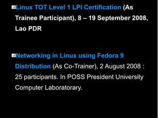 Linux TOT Level 1 LPI Certification  (As Trainee Participant), 8 – 19 September 2008, Lao PDR Networking in Linux using Fedora 9 Distribution  (As Co-Trainer), 2 August 2008 :25 participants. In POSS President University Computer Laboratorary. 