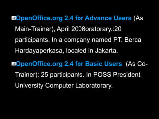 OpenOffice.org 2.4 for Advance Users  (As Main-Trainer), April 2008oratorary.:20 participants. In a company named PT. Berca Hardayaperkasa, located in Jakarta. OpenOffice.org 2.4 for Basic Users  (As Co-Trainer): 25 participants. In POSS President University Computer Laboratorary. 