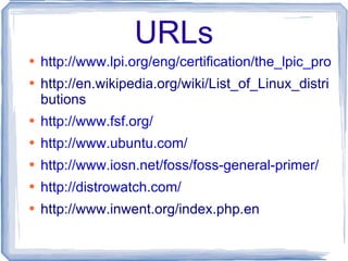 URLs http://www.lpi.org/eng/certification/the_lpic_program http://en.wikipedia.org/wiki/List_of_Linux_distributions http://www.fsf.org/ http://www.ubuntu.com/ http://www.iosn.net/foss/foss-general-primer/ http://distrowatch.com/ http://www.inwent.org/index.php.en 
