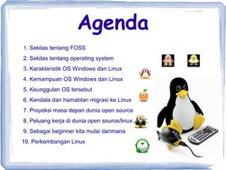 Agenda 1. Sekilas tentang FOSS 2. Sekilas tentang operating system 3. Karakteristik OS Windows dan Linux 4. Kemampuan OS Windows dan Linux 5. Keunggulan OS tersebut 6. Kendala dan hamabtan migrasi ke Linux 7. Proyeksi masa depan dunia open source 8. Peluang kerja di dunia open source/linux 9. Sebagai beginner kita mulai darimana 10. Perkembangan Linux  