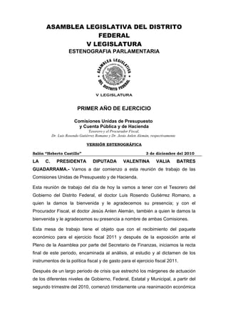 ASAMBLEA LEGISLATIVA DEL DISTRITO
                   FEDERAL
                V LEGISLATURA
                     ESTENOGRAFIA PARLAMENTARIA




                          PRIMER AÑO DE EJERCICIO

                        Comisiones Unidas de Presupuesto
                          y Cuenta Pública y de Hacienda
                                 Tesorero y el Procurador Fiscal,
           Dr. Luis Rosendo Gutiérrez Romano y Dr. Jesús Anlen Alemán, respectivamente

                                VERSIÓN ESTENOGRÁFICA

Salón “Heberto Castillo”                                            3 de diciembre del 2010

LA    C.      PRESIDENTA            DIPUTADA          VALENTINA           VALIA          BATRES
GUADARRAMA.- Vamos a dar comienzo a esta reunión de trabajo de las
Comisiones Unidas de Presupuesto y de Hacienda.

Esta reunión de trabajo del día de hoy la vamos a tener con el Tesorero del
Gobierno del Distrito Federal, el doctor Luis Rosendo Gutiérrez Romano, a
quien la damos la bienvenida y le agradecemos su presencia; y con el
Procurador Fiscal, el doctor Jesús Anlen Alemán, también a quien le damos la
bienvenida y le agradecemos su presencia a nombre de ambas Comisiones.

Esta mesa de trabajo tiene el objeto que con el recibimiento del paquete
económico para el ejercicio fiscal 2011 y después de la exposición ante el
Pleno de la Asamblea por parte del Secretario de Finanzas, iniciamos la recta
final de este periodo, encaminada al análisis, al estudio y al dictamen de los
instrumentos de la política fiscal y de gasto para el ejercicio fiscal 2011.

Después de un largo periodo de crisis que estrechó los márgenes de actuación
de los diferentes niveles de Gobierno, Federal, Estatal y Municipal, a partir del
segundo trimestre del 2010, comenzó tímidamente una reanimación económica
 