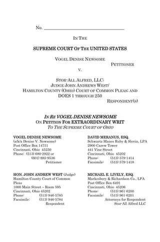 No. _____________________________________

                                  IN THE

            SUPREME COURT OF THE UNITED STATES

                          VOGEL DENISE NEWSOME
                                                         PETITIONER
                                    V.


                  STOR-ALL ALFRED, LLC;
                JUDGE JOHN ANDREWS WEST/
     HAMILTON COUNTY (OHIO) COURT OF COMMON PLEAS; AND
                   DOES 1 THROUGH 250
                                         RESPONDENT(S)


                   IN RE VOGEL DENISE NEWSOME
              ON PETITION FOR EXTRAORDINARY WRIT
                     TO THE SUPREME COURT OF OHIO

VOGEL DENISE NEWSOME                       DAVID MERANUS, ESQ.
(a/k/a Denise V. Newsome)                  Schwartz Manes Ruby & Slovin, LPA
Post Office Box 14731                      2900 Carew Tower
Cincinnati, Ohio 45250                     441 Vine Street
Phone: (513) 680-2922 or                   Cincinnati, Ohio 45202
            (601) 885-9536                 Phone:        (513) 579-1414
                     Petitioner            Facsimile:    (513) 579-1418


HON. JOHN ANDREW WEST (Judge)              MICHAEL E. LIVELY, ESQ.
Hamilton County Court of Common            Markesbery & Richardson Co., LPA
Pleas                                      Post Office Box 6491
1000 Main Street – Room 595                Cincinnati, Ohio 45206
Cincinnati, Ohio 45202                     Phone:        (513) 961-6200
Phone:          (513) 946-5785             Facsimile:    (513) 961-6201
Facsimile:      (513) 946-5784                        Attorneys for Respondent
                    Respondent                              Stor-All Alfred LLC
 