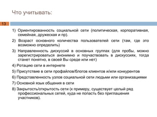 Что учитывать: 1) Ориентированность социальной сети (политическая, корпоративная, семейная, дружеская и пр). 2) Возраст основного количества пользователей сети (там, где это возможно определить) 3) Направленность дискуссий в основных группах (для пробы, можно зарегистрироваться анонимно и поучаствовать в дискуссиях, тогда станет понятно, в своей Вы среде или нет) 4) Ротацию сети в интернете 5) Присутствие в сети профайлов/блогов клиентов и/или конкурентов 6) Представленность узлов социальной сети людьми или организациями 7) Основной язык общения в сети 8) Закрытость/открытость сети (к примеру, существует целый ряд профессиональных сетей, куда не попасть без приглашения участников). 