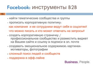 Facebook:  инструменты B2B -  найти тематические сообщества и группы - прописать корпоративную политику:  как компания  и ее сотрудники ведут себя в соцсетях?  что можно писать и кто может отвечать на запросы? - создать корпоративную страничку / профессиональное сообщество и разместить виджет на Вашем сайте и ссылку в подписи в эл. почте - создавать эмоциональное содержимое: картинки-мотиваторы, фотографии -  сложный поиск людей и сообществ - поддержка в офф-лайне 