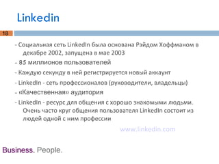 Linkedin - Социальная сеть LinkedIn была основана Рэйдом Хоффманом в декабре 2002, запущена в мае 2003 - 85 миллионов пользователей - Каждую секунду в ней регистрируется новый аккаунт - LinkedIn - сеть профессионалов (руководители, владельцы) - «Качественная» аудитория - LinkedIn - ресурс для общения с хорошо знакомыми людьми. Очень часто круг общения пользователя LinkedIn состоит из людей одной с ним профессии www.linkedin.com 