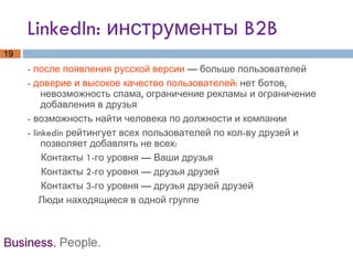 LinkedIn: инструменты B2B -  после появления русской версии  — больше пользователей -  доверие и высокое качество пользователей:  нет ботов, невозможность спама, ограничение рекламы и ограничение добавления в друзья - возможность найти человека по должности и компании - linkedin рейтингует всех пользователей по кол-ву друзей и позволяет добавлять не всех:  Контакты 1-го уровня — Ваши друзья Контакты 2-го уровня — друзья друзей Контакты 3-го уровня — друзья друзей друзей Люди находящиеся в одной группе  