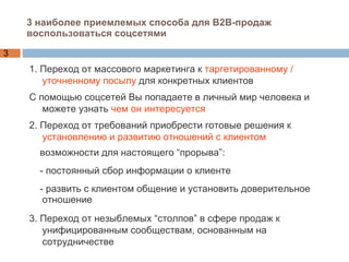 3 наиболее приемлемых способа для В2В-продаж воспользоваться соцсетями 1. Переход от массового маркетинга к  таргетированному / уточненному посылу  для конкретных клиентов С помощью соцсетей Вы попадаете в личный мир человека и можете узнать  чем он интересуется 2. Переход от требований приобрести готовые решения к  установлению и развитию отношений с клиентом возможности для настоящего “прорыва”: - постоянный сбор информации о клиенте  - развить с клиентом общение и установить доверительное отношение 3. Переход от незыблемых “столпов” в сфере продаж к унифицированным сообществам, основанным на сотрудничестве 