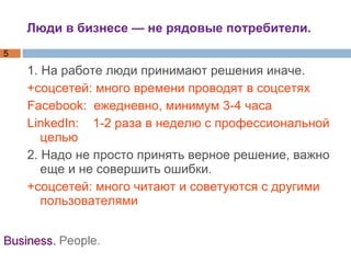 Люди в бизнесе — не рядовые потребители. 1. На работе люди принимают решения иначе. +соцсетей: много времени проводят в соцсетях  Facebook:  ежедневно, минимум 3-4 часа LinkedIn:  1-2 раза в неделю с профессиональной целью 2. Надо не просто принять верное решение, важно еще и не совершить ошибки. +соцсетей: много читают и советуются с другими пользователями 