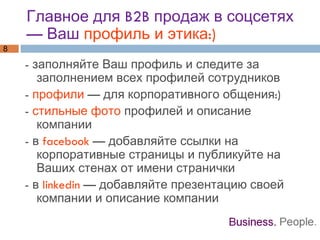 Главное для B2B продаж в соцсетях — Ваш  профиль и этика:) - заполняйте Ваш профиль и следите за заполнением всех профилей сотрудников -  профили  — для корпоративного общения:) -  стильные фото  профилей и описание компании - в  facebook  — добавляйте ссылки на корпоративные страницы и публикуйте на Ваших стенах от имени странички - в  linkedin  — добавляйте презентацию своей компании и описание компании 