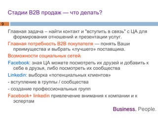 Стадии В2В продаж — что делать?  Главная задача – найти контакт и "вступить в связь" с ЦА для формирования отношений и презентации услуг.  Главная потребность B2B покупателя  — понять Ваши преимущества и выбрать «лучшего» поставщика.  Возможности социальных сетей: Facebook:  зная ЦА можете посмотреть их друзей и добавить к себе в друзья, либо посмотреть их сообщества Linkedin:  выборка «потенциальных клиентов» - вступление в группы / сообщества - создание профессиональных групп Facebook+ linkedin  привлечение внимания к компании и к эспертам 