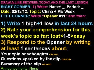 DRAW A LINE BETWEEN TODAY AND THE LAST LESSON
RIGHT CORNER: 1) Write: Name: _, Period: _,
Date: 03/12/12, Topic: China + ME Week
LEFT CORNER: Write “Opener #11” and then:

1) Write 1 high+1 low in last 24 hours
2) Rate your comprehension for this
week’s topic so far: lost<1-5>easy
3) Respond to the Opener by writing
at least 1 sentences about:
Your opinions/thoughts OR/AND
Questions sparked by the clip OR/AND
Summary of the clip OR/AND
Announcements: None
 