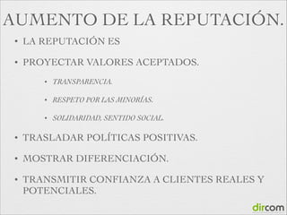 AUMENTO DE LA REPUTACIÓN.
•

LA REPUTACIÓN ES

•

PROYECTAR VALORES ACEPTADOS.	

•

TRANSPARENCIA.	


•

RESPETO POR LAS MINORÍAS.	


•

SOLIDARIDAD, SENTIDO SOCIAL.	


•

TRASLADAR POLÍTICAS POSITIVAS.

•

MOSTRAR DIFERENCIACIÓN.

•

TRANSMITIR CONFIANZA A CLIENTES REALES Y
POTENCIALES.

 