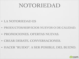 NOTORIEDAD
•

LA NOTORIEDAD ES

•

PRODUCTOS/SERVICIOS NUEVOS O DE CALIDAD.	


•

PROMOCIONES, OFERTAS NUEVAS.	


•

CREAR DEBATE, CONVERSACIONES.	


•

HACER “RUIDO”. A SER POSIBLE, DEL BUENO.

 