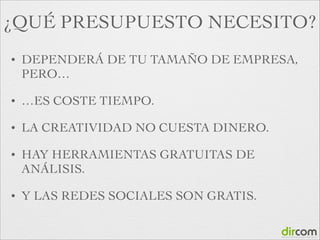 ¿QUÉ PRESUPUESTO NECESITO?
•

DEPENDERÁ DE TU TAMAÑO DE EMPRESA,
PERO…	


•

…ES COSTE TIEMPO.	


•

LA CREATIVIDAD NO CUESTA DINERO.	


•

HAY HERRAMIENTAS GRATUITAS DE
ANÁLISIS.	


•

Y LAS REDES SOCIALES SON GRATIS.

 