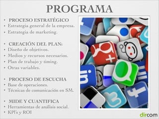 PROGRAMA
✦
✦
✦

PROCESO ESTRATÉGICO
Estrategia general de la empresa.	

Estrategia de marketing.	


!
✦
✦
✦
✦
✦

CREACIÓN DEL PLAN:
Diseño de objetivos.
Medios y recursos necesarios.
Plan de trabajo y timing.	

Otras variables.	


!
✦
✦
✦

PROCESO DE ESCUCHA
Base de operaciones.
Técnicas de comunicación en SM.	


!
✦
✦
✦

MIDE Y CUANTIFICA
Herramientas de análisis social.
KPl’s y ROI

 