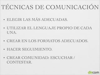 TÉCNICAS DE COMUNICACIÓN
•

ELEGIR LAS MÁS ADECUADAS.	


•

UTILIZAR EL LENGUAJE PROPIO DE CADA
UNA.	


•

CREAR EN LOS FORMATOS ADECUADOS.	


•

HACER SEGUIMIENTO.	


•

CREAR COMUNIDAD: ESCUCHAR /
CONTESTAR.

 