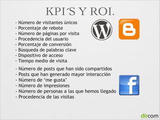 KPI´S Y ROI.
- Número de visitantes únicos
- Porcentaje de rebote
- Número de páginas por visita
- Procedencia del usuario
- Porcentaje de conversión
- Búsqueda de palabras clave
- Dispositivo de acceso
- Tiempo medio de visita

-

Número de posts que han sido compartidos
Posts que han generado mayor interacción
Número de ‘me gusta’
Número de impresiones
Número de personas a las que hemos llegado
Procedencia de las visitas

 