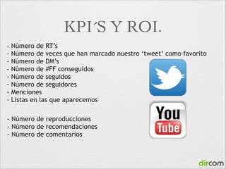 KPI´S Y ROI.
-

Número de RT’s
Número de veces que han marcado nuestro ‘tweet’ como favorito
Número de DM’s
Número de #FF conseguidos
Número de seguidos
Número de seguidores
Menciones
Listas en las que aparecemos

- Número de reproducciones
- Número de recomendaciones
- Número de comentarios

 