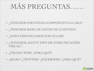 MÁS PREGUNTAS……
•

¿TENEMOS IDENTIDAD CORPORATIVA CLARA?	


•

¿TENEMOS BASE DE DATOS DE CLIENTES?	


•

¿NOS COMUNICAMOS CON ELLOS?	


•

¿TENEMOS ALGÚN TIPO DE COMUNICACIÓN
VISUAL?	


•

¿PÁGINA WEB? ¿PARA QUÉ?	


•

¿BLOG? ¿TWITTER? ¿FACEBOOK? ¿PARA QUÉ?

 