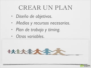 CREAR UN PLAN
•
•
•
•

Diseño de objetivos.
Medios y recursos necesarios.
Plan de trabajo y timing.	

Otras variables.

 