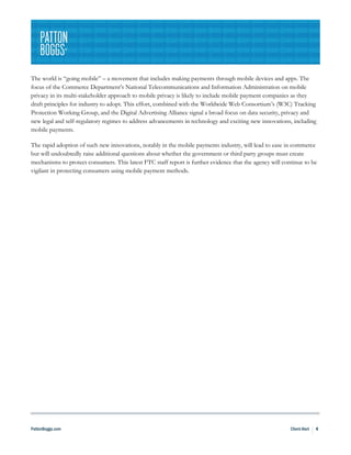 The world is “going mobile” – a movement that includes making payments through mobile devices and apps. The
focus of the Commerce Department’s National Telecommunications and Information Administration on mobile
privacy in its multi-stakeholder approach to mobile privacy is likely to include mobile payment companies as they
draft principles for industry to adopt. This effort, combined with the Worldwide Web Consortium’s (W3C) Tracking
Protection Working Group, and the Digital Advertising Alliance signal a broad focus on data security, privacy and
new legal and self-regulatory regimes to address advancements in technology and exciting new innovations, including
mobile payments.

The rapid adoption of such new innovations, notably in the mobile payments industry, will lead to ease in commerce
but will undoubtedly raise additional questions about whether the government or third party groups must create
mechanisms to protect consumers. This latest FTC staff report is further evidence that the agency will continue to be
vigilant in protecting consumers using mobile payment methods.




PattonBoggs.com                                                                                           Client Alert   4
 