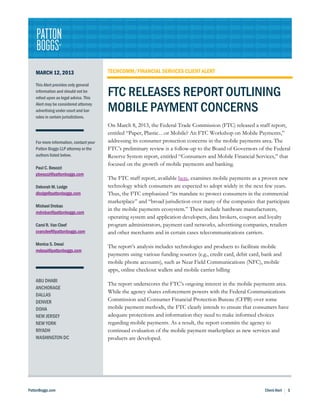 MARCH 12, 2013                       TECHCOMM/FINANCIAL SERVICES CLIENT ALERT

    This Alert provides only general
    information and should not be
    relied upon as legal advice. This
                                         FTC RELEASES REPORT OUTLINING
    Alert may be considered attorney
    advertising under court and bar      MOBILE PAYMENT CONCERNS
    rules in certain jurisdictions.
                                         On March 8, 2013, the Federal Trade Commission (FTC) released a staff report,
                                         entitled “Paper, Plastic…or Mobile? An FTC Workshop on Mobile Payments,”
    For more information, contact your   addressing its consumer protection concerns in the mobile payments area. The
    Patton Boggs LLP attorney or the     FTC’s preliminary review is a follow-up to the Board of Governors of the Federal
    authors listed below.                Reserve System report, entitled “Consumers and Mobile Financial Services,” that
                                         focused on the growth of mobile payments and banking.
    Paul C. Besozzi
    pbesozzi@pattonboggs.com
                                         The FTC staff report, available here, examines mobile payments as a proven new
    Deborah M. Lodge                     technology which consumers are expected to adopt widely in the next few years.
    dlodge@pattonboggs.com               Thus, the FTC emphasized “its mandate to protect consumers in the commercial
                                         marketplace” and “broad jurisdiction over many of the companies that participate
    Michael Drobac
                                         in the mobile payments ecosystem.” These include hardware manufacturers,
    mdrobac@pattonboggs.com
                                         operating system and application developers, data brokers, coupon and loyalty
    Carol R. Van Cleef                   program administrators, payment card networks, advertising companies, retailers
    cvancleef@pattonboggs.com            and other merchants and in certain cases telecommunications carriers.
    Monica S. Desai
                                         The report’s analysis includes technologies and products to facilitate mobile
    mdesai@pattonboggs.com
                                         payments using various funding sources (e.g., credit card, debit card, bank and
                                         mobile phone accounts), such as Near Field Communications (NFC), mobile
                                         apps, online checkout wallets and mobile carrier billing
    ABU DHABI
                                         The report underscores the FTC’s ongoing interest in the mobile payments area.
    ANCHORAGE
                                         While the agency shares enforcement powers with the Federal Communications
    DALLAS
    DENVER                               Commission and Consumer Financial Protection Bureau (CFPB) over some
    DOHA                                 mobile payment methods, the FTC clearly intends to ensure that consumers have
    NEW JERSEY                           adequate protections and information they need to make informed choices
    NEW YORK                             regarding mobile payments. As a result, the report commits the agency to
    RIYADH                               continued evaluation of the mobile payment marketplace as new services and
    WASHINGTON DC                        products are developed.




PattonBoggs.com                                                                                                 Client Alert   1
 