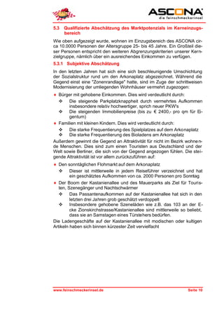 5.3   Qualifizierte Abschätzung des Marktpotenzials im Kerneinzugs-
      bereich
Wie oben aufgezeigt wurde, wohnen im Einzugsbereich des ASCONA cir-
ca 10.0000 Personen der Altersgruppe 25- bis 45 Jahre. Ein Großteil die-
ser Personen entspricht den weiteren Abgrenzungskriterien unserer Kern-
zielgruppe, nämlich über ein ausreichendes Einkommen zu verfügen.
5.3.1 Subjektive Abschätzung
In den letzten Jahren hat sich eine sich beschleunigende Umschichtung
der Sozialstruktur rund um den Arkonaplatz abgezeichnet. Während die
Gegend einst eine "Zonenrandlage" hatte, sind im Zuge der schrittweisen
Modernisierung der umliegenden Wohnhäuser vermehrt zugezogen:
♦ Bürger mit gehobene Einkommen. Dies wird verdeutlicht durch:
  v Die steigende Parkplatzknappheit durch vermehrtes Aufkommen
       insbesondere relativ hochwertiger, sprich neuer PKW's
  v Die steigenden Immobilienpreise (bis zu € 2400,- pro qm für Ei-
       gentum)
♦ Familien mit kleinen Kindern. Dies wird verdeutlicht durch:
  v Die starke Frequentierung des Spielplatzes auf dem Arkonaplatz
  v Die starke Frequentierung des Bioladens am Arkonaplatz
Außerdem gewinnt die Gegend an Attraktivität für nicht im Bezirk wohne n-
de Menschen. Dies sind zum einen Touristen aus Deutschland und der
Welt sowie Berliner, die sich von der Gegend angezogen fühlen. Die stei-
gende Attraktivität ist vor allem zurückzuführen auf:
♦ Den sonntäglichen Flohmarkt auf dem Arkonaplatz
   v Dieser ist mittlerweile in jedem Reiseführer verzeichnet und hat
         ein geschätztes Aufkommen von ca. 2000 Personen pro Sonntag
♦ Der Boom der Kastanienallee und des Mauerparks als Ziel für Touris-
   ten, Szenegänger und Nachtschwärmer
   v Das Passantenaufkommen auf der Kastanienallee hat sich in den
         letzten drei Jahren grob geschätzt verdoppelt
   v Insbesondere gehobene Szeneläden wie z.B. das 103 an der E-
         cke Zionskirchstrasse/Kastanienallee sind mittlerweile so beliebt,
         dass sie an Samstagen eines Türstehers bedürfen.
Die Ladengeschäfte auf der Kastanienallee mit modischen oder kultigen
Artikeln haben sich binnen kürzester Zeit vervielfacht




www.feinschmeckerinsel.de                                          Seite 10
 