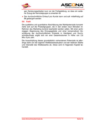 gen Sanierungsarbeiten kurz vor der Fertigstellung, so dass ein weite-
  rer Zuzug der Kernzielgruppe zu erwarten ist
♦ Der durchschnittliche Einkauf pro Kunde kann und soll mittelfristig auf
  8€ gesteigert werden
5.6   Fazit
Die qualitative und quantitative Abschätzung des Marktpotenzials konzent-
rierte sich auf die Produktgruppen, die in den ersten neun Monaten im
Rahmen des Marketing konkret bearbeitet werden sollen. Mit einer groß-
zügigen Abgrenzung des Einzugsgebiets und einer konservativen Ab-
schätzung der durchschnittlichen Einkäufe in Häufigkeit und Durch-
schnittsumsatz ergibt sich ein eine Gesamtvolumen in Höhe von 2,6
Mio. € pro Jahr.
Die Ausschöpfung dieses grundsätzlich vorhandenen Potenzials ist aller-
dings stark von der eigenen Wettbewerbssituation und der relativen Stärke
und Intensität des Wettbewerbs ab. Diese wird im folgenden Kapitel be-
handelt.




www.feinschmeckerinsel.de                                         Seite 13
 