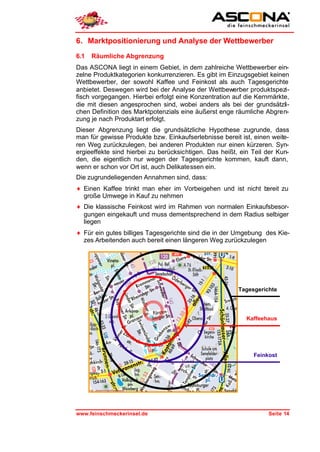 6. Marktpositionierung und Analyse der Wettbewerber
6.1   Räumliche Abgrenzung
Das ASCONA liegt in einem Gebiet, in dem zahlreiche Wettbewerber ein-
zelne Produktkategorien konkurrenzieren. Es gibt im Einzugsgebiet keinen
Wettbewerber, der sowohl Kaffee und Feinkost als auch Tagesgerichte
anbietet. Deswegen wird bei der Analyse der Wettbewerber produktspezi-
fisch vorgegangen. Hierbei erfolgt eine Konzentration auf die Kernmärkte,
die mit diesen angesprochen sind, wobei anders als bei der grundsätzli-
chen Definition des Marktpotenzials eine äußerst enge räumliche Abgren-
zung je nach Produktart erfolgt.
Dieser Abgrenzung liegt die grundsätzliche Hypothese zugrunde, dass
man für gewisse Produkte bzw. Einkaufserlebnisse bereit ist, einen weite-
ren Weg zurückzulegen, bei anderen Produkten nur einen kürzeren. Syn-
ergieeffekte sind hierbei zu berücksichtigen. Das heißt, ein Teil der Kun-
den, die eigentlich nur wegen der Tagesgerichte kommen, kauft dann,
wenn er schon vor Ort ist, auch Delikatessen ein.
Die zugrundeliegenden Annahmen sind, dass:
♦ Einen Kaffee trinkt man eher im Vorbeigehen und ist nicht bereit zu
  große Umwege in Kauf zu nehmen
♦ Die klassische Feinkost wird im Rahmen von normalen Einkaufsbesor-
  gungen eingekauft und muss dementsprechend in dem Radius selbiger
  liegen
♦ Für ein gutes billiges Tagesgerichte sind die in der Umgebung des Kie-
  zes Arbeitenden auch bereit einen längeren Weg zurückzulegen




                                                        Tagesgerichte




                                                           Kaffeehaus




                                                             Feinkost




www.feinschmeckerinsel.de                                         Seite 14
 