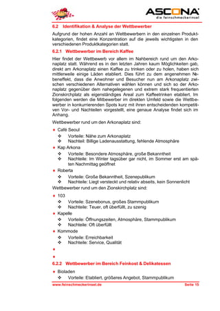 6.2   Identifikation & Analyse der Wettbewerber
Aufgrund der hohen Anzahl an Wettbewerbern in den einzelnen Produkt-
kategorien, findet eine Konzentration auf die jeweils wichtigsten in den
verschiedenen Produktkategorien statt.
6.2.1 Wettbewerber im Bereich Kaffee
Hier findet der Wettbewerb vor allem im Nahbereich rund um den Arko-
naplatz statt. Während es in den letzten Jahren kaum Möglichkeiten gab,
direkt am Arkonaplatz einen Kaffee zu trinken oder zu holen, haben sich
mittlerweile einige Läden etabliert. Dies führt zu dem angenehmen N    e-
beneffekt, dass die Anwohner und Besucher nun am Arkonaplatz zwi-
schen verschiedenen Alternativen wählen können und sich so der Arko-
naplatz gegenüber dem nahegelegenen und extrem stark frequentierten
Zionskirchplatz als eigenständiges Areal zum Kaffeetrinken etabliert. Im
folgenden werden die Mitbewerber im direkten Umfeld sowie die Wettbe-
werber in konkurrierenden Spots kurz mit ihren entscheidenden kompetiti-
ven Vor- und Nachteilen vorgestellt, eine genaue Analyse findet sich im
Anhang.
Wettbewerber rund um den Arkonaplatz sind:
♦ Café Seoul
  v Vorteile: Nähe zum Arkonaplatz
  v Nachteil: Billige Ladenausstattung, fehlende Atmosphäre
♦ Kap Arkona
  v Vorteile: Besondere Atmosphäre, große Bekanntheit
  v Nachteile: Im Winter tagsüber gar nicht, im Sommer erst am spä-
       ten Nachmittag geöffnet
♦ Roberta
  v Vorteile: Große Bekanntheit, Szenepublikum
  v Nachteile: Liegt versteckt und relativ abseits, kein Sonnenlicht
Wettbewerber rund um den Zionskirchplatz sind:
♦ 103
  v Vorteile: Szenebonus, großes Stammpublikum
  v Nachteile: Teuer, oft überfüllt, zu szenig
♦ Kapelle
  v Vorteile: Öffnungszeiten, Atmosphäre, Stammpublikum
  v Nachteile: Oft überfüllt
♦ Kommode
  v Vorteile: Erreichbarkeit
  v Nachteile: Service, Qualität
♦
♦
6.2.2 Wettbewerber im Bereich Feinkost & Delikatessen
♦ Bioladen
  v Vorteile: Etabliert, größeres Angebot, Stammpublikum
www.feinschmeckerinsel.de                                        Seite 15
 