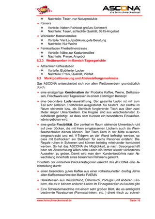 v Nachteile: Teuer, nur Naturprodukte
♦ Kaisers
   v Vorteile: Neben Feinkost großes Sortiment
   v Nachteile: Teuer, schlechte Qualität, 0815-Angebot
♦ Weinladen Kastanienallee
   v Vorteile: Viel Laufpublikum, gute Beratung
   v Nachteile: Nur Weine
♦ Feinkostladen Fherbellinerstrasse
   v Vorteile: Nähe zur Kastanienallee
   v Nachteile: Preise, Angebot
6.2.3 Wettbewerber im Bereich Tagesgerichte
♦ Altberliner Kaffeestuben
   v Vorteile: Etablierter Laden
   v Nachteile: Preis, Qualität, Vielfalt
6.3 Marktpositionierung und Alleinstellungsmerkmale
Das ASCONA unterscheidet sich von allen Wettbewerbern grundsätzlich
durch:
♦ eine einzigartige Kombination der Produkte Kaffee, Weine, Delikates-
  sen, Frischware und Tagesessen in einem stimmigen Konzept
♦ eine besondere Ladenausstattung. Der gesamte Laden ist mit zum
  Teil sehr seltenen Edelhölzern ausgestattet. So besteht der zentral im
  Raum stehende bzw. als Stehtisch fungierende Tisch aus über zwei
  Meter langen Ulmenbrettern. Die Regale sind aus verschiedensten E-
  delhölzern gefertigt, so dass dem Kunden ein besonderes Einkaufser-
  lebnis geboten wird.
♦ eine große Flexibilität. Der zentral im Raum stehende Ulmentisch ruht
  auf zwei Böcken, die mit ihren eingelassenen Löchern auch als Wein-
  flasche nhalter dienen können. Der Tisch kann in der Mitte auseina n-
  dergeschraubt und mit V-Trägern an der Wand befestigt werden, so
  dass mit Barhockern ein Stehtisch für sechs Personen entsteht. Die
  Regale ruhen in Schienen und können beliebig miteinander kombiniert
  werden. So hat das ASCONA die Möglichkeit, je nach Saisongeschäft
  oder der Abwechslung willen dem Laden ein immer wieder verändertes
  Aussehen zu geben. Damit wird man dem Kundenbedürfnis nach Ab-
  wechslung innerhalb eines bekannten Rahmens gerecht.
Innerhalb der einzelnen Produktkategorien erreicht das ASCONA eine Al-
leinstellung durch:
♦ einen besonders guten Kaffee aus einer vollrestaurierten dreißig Jahre
  alten Kaffeemaschine der Marke FAEMA
♦ Delikatessen aus Deutschland, Österreich, Portugal und anderen Län-
  dern, die es in keinem anderen Laden im Einzugsbereich zu kaufen gibt
♦ Eine Schneidemaschine mit einem sehr großen Blatt, die es ermöglicht
  bestimmte Wurstsorten (Parmaschinken, etc. ) direkt frisch zu schnei-

www.feinschmeckerinsel.de                                        Seite 16
 