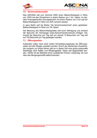 7.6   Kommunikationsziele
Das ASCONA soll zum Sommer 2005 einen Bekanntheitsgrad in Höhe
von 100% bei den Einwohnern in einem Radius von 1 km haben. Im dar-
über hinausgehenden Einzugsbereich mit einem Radius von 2 km soll ein
Bekanntheitsgrad in Höhe von 50% erreicht werden.
In ganz Berlin soll die Marke "die feinschmeckerinsel" einen gestützten
Bekanntheitsgrad in Höhe von 3% haben.
Die Messung des Bekanntheitsgrades soll durch Befragung und anhand
der Besuche der Homepage (www.feinschmeckerinsel.de) erfolgen. Die
Anzahl der Besucher pro Tag soll von derzeit 10 Besuchern am Tag soll
auf 150 Besucher pro Tag gesteigert werden.
7.7   Öffnungszeiten
Außerdem sollen nach einer ersten Konsolidierungsphase die Öffnungs-
zeiten auf den Morgen erweitert werden. Durch die zahlreichen Anwohner,
die morgens zur Arbeit fahren gibt es in dieser Zeit eine große potenzielle
Nachfrage nach Kaffee und Morgengebäck. Diese soll abgeschöpft wer-
den. Hierfür ist die Mitarbeit einer zusätzlichen Person notwendig, die sich
über das Morgengeschäft selbst finanziert.




www.feinschmeckerinsel.de                                           Seite 19
 
