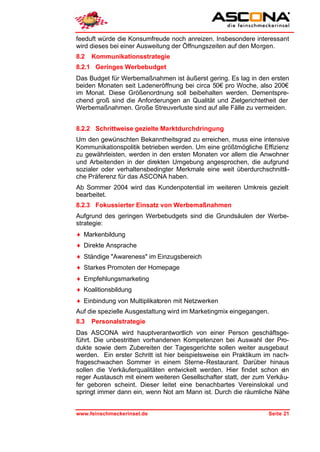 feeduft würde die Konsumfreude noch anreizen. Insbesondere interessant
wird dieses bei einer Ausweitung der Öffnungszeiten auf den Morgen.
8.2   Kommunikationsstrategie
8.2.1 Geringes Werbebudget
Das Budget für Werbemaßnahmen ist äußerst gering. Es lag in den ersten
beiden Monaten seit Ladeneröffnung bei circa 50€ pro Woche, also 200€
im Monat. Diese Größenordnung soll beibehalten werden. Dementspre-
chend groß sind die Anforderungen an Qualität und Zielgerichtetheit der
Werbemaßnahmen. Große Streuverluste sind auf alle Fälle zu vermeiden.


8.2.2 Schrittweise gezielte Marktdurchdringung
Um den gewünschten Bekanntheitsgrad zu erreichen, muss eine intensive
Kommunikationspolitik betrieben werden. Um eine größtmögliche Effizienz
zu gewährleisten, werden in den ersten Monaten vor allem die Anwohner
und Arbeitenden in der direkten Umgebung angesprochen, die aufgrund
sozialer oder verhaltensbedingter Merkmale eine weit überdurchschnittli-
che Präferenz für das ASCONA haben.
Ab Sommer 2004 wird das Kundenpotential im weiteren Umkreis gezielt
bearbeitet.
8.2.3 Fokussierter Einsatz von Werbemaßnahmen
Aufgrund des geringen Werbebudgets sind die Grundsäulen der Werbe-
strategie:
♦ Markenbildung
♦ Direkte Ansprache
♦ Ständige "Awareness" im Einzugsbereich
♦ Starkes Promoten der Homepage
♦ Empfehlungsmarketing
♦ Koalitionsbildung
♦ Einbindung von Multiplikatoren mit Netzwerken
Auf die spezielle Ausgestaltung wird im Marketingmix eingegangen.
8.3   Personalstrategie
Das ASCONA wird hauptverantwortlich von einer Person geschäftsge-
führt. Die unbestritten vorhandenen Kompetenzen bei Auswahl der Pro-
dukte sowie dem Zubereiten der Tagesgerichte sollen weiter ausgebaut
werden. Ein erster Schritt ist hier beispielsweise ein Praktikum im nach-
frageschwachen Sommer in einem Sterne-Restaurant. Darüber hinaus
sollen die Verkäuferqualitäten entwickelt werden. Hier findet schon ein
reger Austausch mit einem weiteren Gesellschafter statt, der zum Verkäu-
fer geboren scheint. Dieser leitet eine benachbartes Vereinslokal und
springt immer dann ein, wenn Not am Mann ist. Durch die räumliche Nähe


www.feinschmeckerinsel.de                                        Seite 21
 