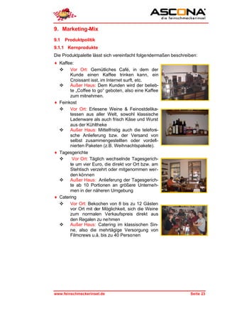 9. Marketing-Mix
9.1   Produktpolitik
9.1.1 Kernprodukte
Die Produktpalette lässt sich vereinfacht folgendermaßen beschreiben:
♦ Kaffee:
  v Vor Ort: Gemütliches Café, in dem der
       Kunde einen Kaffee trinken kann, ein
       Croissant isst, im Internet surft, etc.
  v Außer Haus: Dem Kunden wird der belieb-
       te „Coffee to go“ geboten, also eine Kaffee
       zum mitnehmen.
♦ Feinkost
  v Vor Ort: Erlesene Weine & Feinostdelika-
       tessen aus aller Welt, sowohl klassische
       Ladenware als auch frisch Käse und Wurst
       aus der Kühltheke
  v Außer Haus: Mittelfristig auch die telefoni-
       sche Anlieferung bzw. der Versand von
       selbst zusammengestellten oder vordefi-
       nierten Paketen (z.B. Weihnachtspakete).
♦ Tagesgerichte
  v     Vor Ort: Täglich wechselnde Tagesgerich-
       te um vier Euro, die direkt vor Ort bzw. am
       Stehtisch verzehrt oder mitgenommen wer-
       den können
  v Außer Haus: Anlieferung der Tagesgerich-
       te ab 10 Portionen an größere Unterneh-
       men in der näheren Umgebung
♦ Catering
  v Vor Ort: Bekochen von 8 bis zu 12 Gästen
       vor Ort mit der Möglichkeit, sich die Weine
       zum normalen Verkaufspreis direkt aus
       den Regalen zu ne hmen
  v Außer Haus: Catering im klassischen Sin-
       ne, also die mehrtägige Versorgung von
       Filmcrews u.ä. bis zu 40 Personen




www.feinschmeckerinsel.de                                        Seite 23
 