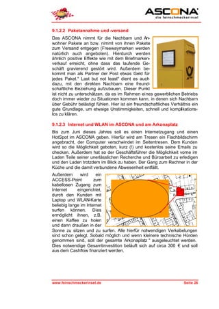 9.1.2.2 Paketannahme und -versand
Das ASCONA nimmt für die Nachbarn und An-
wohner Pakete an bzw. nimmt von ihnen Pakete
zum Versand entgegen (Freewaymarken werden
natürlich auch angeboten). Hierdurch werden
ähnlich positive Effekte wie mit dem Briefmarken-
verkauf erreicht, ohne dass das laufende Ge-
schäft gravierend gestört wird. Außerdem be-
kommt man als Partner der Post etwas Geld für
jedes Paket." Last but not least" dient es auch
dazu, mit den direkten Nachbarn eine freund-
schaftliche Beziehung aufzubauen. Dieser Punkt
ist nicht zu unterschätzen, da es im Rahmen eines gewerblichen Betriebs
doch immer wieder zu Situationen kommen kann, in denen sich Nachbarn
über Gebühr belästigt fühlen. Hier ist ein freundschaftliches Verhältnis ein
gute Grundlage, um etwaige Unstimmigkeiten, schnell und komplikations-
los zu klären.

9.1.2.3 Internet und WLAN im ASCONA und am Arkonaplatz
Bis zum Juni dieses Jahres soll es einen Internetzugang und einen
HotSpot im ASCONA geben. Hierfür wird am Tresen ein Flachbildschirm
angebracht, der Computer verschwindet im Seitentresen. Dem Kunden
wird so die Möglichkeit geboten, kurz (!) und kostenlos seine Emails zu
checken. Außerdem hat so der Geschäftsführer die Möglichkeit vorne im
Laden Teile seiner unerlässlichen Recherche und Büroarbeit zu erledigen
und den Laden trotzdem im Blick zu haben. Der Gang zum Rechner in der
Küche und die damit verbundene Abwesenheit entfällt.
Außerdem       wird    ein
ACCESS-Point          zum
kabellosen Zugang zum
Internet     eingerichtet,
durch den Kunden mit
Laptop und WLAN-Karte
beliebig lange im Internet
surfen können. Dies
ermöglicht ihnen, z.B.
einen Kaffee zu holen
und dann draußen in der
Sonne zu sitzen und zu surfen. Alle hierfür notwendigen Verkabelungen
sind schon gelegt. Sobald möglich und wenn kleinere technische Hürden
genommen sind, soll der gesamte Arkonaplatz " ausgeleuchtet werden.
Dies notwendige Gesamtinvestition beläuft sich auf circa 300 € und soll
aus dem Cashflow finanziert werden.




www.feinschmeckerinsel.de                                           Seite 26
 