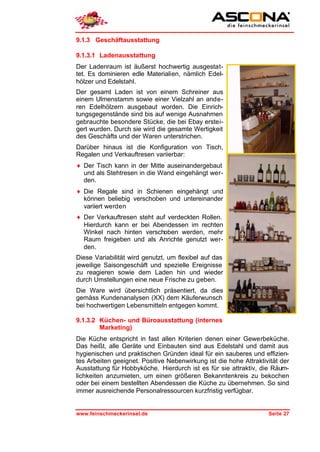 9.1.3 Geschäftausstattung

9.1.3.1 Ladenausstattung
Der Ladenraum ist äußerst hochwertig ausgestat-
tet. Es dominieren edle Materialien, nämlich Edel-
hölzer und Edelstahl.
Der gesamt Laden ist von einem Schreiner aus
einem Ulmenstamm sowie einer Vielzahl an ande-
ren Edelhölzern ausgebaut worden. Die Einrich-
tungsgegenstände sind bis auf wenige Ausnahmen
gebrauchte besondere Stücke, die bei Ebay erstei-
gert wurden. Durch sie wird die gesamte Wertigkeit
des Geschäfts und der Waren unterstrichen.
Darüber hinaus ist die Konfiguration von Tisch,
Regalen und Verkauftresen variierbar:
♦ Der Tisch kann in der Mitte auseinandergebaut
  und als Stehtresen in die Wand eingehängt wer-
  den.
♦ Die Regale sind in Schienen eingehängt und
  können beliebig verschoben und untereinander
  variiert werden
♦ Der Verkauftresen steht auf verdeckten Rollen.
  Hierdurch kann er bei Abendessen im rechten
  Winkel nach hinten verschoben werden, mehr
  Raum freigeben und als Anrichte genutzt wer-
  den.
Diese Variabilität wird genutzt, um flexibel auf das
jeweilige Saisongeschäft und spezielle Ereignisse
zu reagieren sowie dem Laden hin und wieder
durch Umstellungen eine neue Frische zu geben.
Die Ware wird übersichtlich präsentiert, da dies
gemäss Kundenanalysen (XX) dem Käuferwunsch
bei hochwertigen Lebensmitteln entgegen kommt.

9.1.3.2 Küchen- und Büroausstattung (internes
        Marketing)
Die Küche entspricht in fast allen Kriterien denen einer Gewerbeküche.
Das heißt, alle Geräte und Einbauten sind aus Edelstahl und damit aus
hygienischen und praktischen Gründen ideal für ein sauberes und effizien-
tes Arbeiten geeignet. Positive Nebenwirkung ist die hohe Attraktivität der
Ausstattung für Hobbyköche. Hierdurch ist es für sie attraktiv, die Räum-
lichkeiten anzumieten, um einen größeren Bekanntenkreis zu bekochen
oder bei einem bestellten Abendessen die Küche zu übernehmen. So sind
immer ausreichende Personalressourcen kurzfristig verfügbar.


www.feinschmeckerinsel.de                                          Seite 27
 