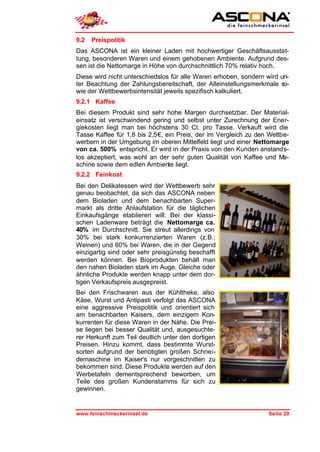9.2   Preispolitik
Das ASCONA ist ein kleiner Laden mit hochwertiger Geschäftsausstat-
tung, besonderen Waren und einem gehobenen Ambiente. Aufgrund des-
sen ist die Nettomarge in Höhe von durchschnittlich 70% relativ hoch.
Diese wird nicht unterschiedslos für alle Waren erhoben, sondern wird un-
ter Beachtung der Zahlungsbereitschaft, der Alleinstellungsmerkmale so-
wie der Wettbewerbsintensität jeweils spezifisch kalkuliert.
9.2.1 Kaffee
Bei diesem Produkt sind sehr hohe Margen durchsetzbar. Der Material-
einsatz ist verschwindend gering und selbst unter Zurechnung der Ener-
giekosten liegt man bei höchstens 30 Ct. pro Tasse. Verkauft wird die
Tasse Kaffee für 1,8 bis 2,5€, ein Preis, der im Vergleich zu den Wettbe-
werbern in der Umgebung im oberen Mittelfeld liegt und einer Nettomarge
von ca. 500% entspricht. Er wird in der Praxis von den Kunden anstands-
los akzeptiert, was wohl an der sehr guten Qualität von Kaffee und Ma-
schine sowie dem edlen Ambiente liegt.
9.2.2 Feinkost
Bei den Delikatessen wird der Wettbewerb sehr
genau beobachtet, da sich das ASCONA neben
dem Bioladen und dem benachbarten Super-
markt als dritte Anlaufstation für die täglichen
Einkaufsgänge etablieren will: Bei der klassi-
schen Ladenware beträgt die Nettomarge ca.
40% im Durchschnitt. Sie streut allerdings von
30% bei stark konkurrenzierten Waren (z.B.:
Weinen) und 60% bei Waren, die in der Gegend
einzigartig sind oder sehr preisgünstig beschafft
werden können. Bei Bioprodukten behält man
den nahen Bioladen stark im Auge. Gleiche oder
ähnliche Produkte werden knapp unter dem dor-
tigen Verkaufspreis ausgepreist.
Bei den Frischwaren aus der Kühltheke, also
Käse, Wurst und Antipasti verfolgt das ASCONA
eine aggressive Preispolitik und orientiert sich
am benachbarten Kaisers, dem einzigem Kon-
kurrenten für diese Waren in der Nähe. Die Prei-
se liegen bei besser Qualität und, ausgesuchte-
rer Herkunft zum Teil deutlich unter den dortigen
Preisen. Hinzu kommt, dass bestimmte Wurst-
sorten aufgrund der benötigten großen Schnei-
demaschine im Kaiser's nur vorgeschnitten zu
bekommen sind. Diese Produkte werden auf den
Werbetafeln dementsprechend beworben, um
Teile des großen Kundenstamms für sich zu
gewinnen.


www.feinschmeckerinsel.de                                        Seite 29
 