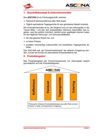 1. Geschäftskonzept & Unternehmensidee
Das ASCONA ist ein Feinkostgeschäft, welches:
♦ Feinkost & Genussmittel aus aller Welt sowie
♦ Täglich wechselnde Tagesgerichte für den gehobenen Bedarf a nbietet.
Die Unternehmensidee ist es, der Gegend rund um den Arkonaplatz in der
"neuen Mitte " und den dort angesiedelten kleineren Geschäften das zu
geben, was Sie wirklich möchten, nämlich einen gepflegten kleinen Laden
für den täglichen Nahrungs- und Genussmittelbedarf,
♦ der das gewisse Etwas hat, und
♦ zu fairen Preisen
♦ qualitativ hochwertige Lebensmittel und bezahlbare Tagesgerichte an-
  bietet.
Das ASCONA soll „die Feinschmeckerinsel“ der näheren Umgebung wer-
den, auf der der Kunde ein besonderes Einkaufserlebnis hat.
2. Produktangebot

Das Produktangebot der Feinschmeckerinsel am Arkonaplatz basiert
grundsätzlich auf vier Produktkategorien:
                                              Tagesgerichte
          Kaffeehaus



                              Feinkost




                                                                Catering




     Philosophie: Erlesene Feinkostdelikatessen aus aller Welt zu fairen
     Preisen in netter und besonderer Umgebung




www.feinschmeckerinsel.de                                                  Seite 3
 