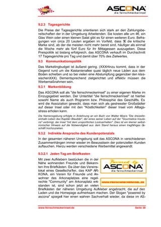9.2.3 Tagesgerichte
Die Preise der Tagesgerichte orientieren sich stark an den Zahlungsbe-
reitschaften der in der Umgebung Arbeitenden. Sie kosten alle um 4€, ein
Glas Wein oder einen kleinen Salat gibt es für einen weiteren Euro. Befra-
gungen von circa 20 Leuten ergaben im Vorfeld, dass 5€ die kritische
Marke sind, ab der die meisten nicht mehr bereit sind, häufiger als einmal
die Woche mehr als fünf Euro für ihr Mittagessen auszugeben. Diese
Preispolitik ist bislang erfolgreich, das ASCONA verkauft im Durchschnitt
17 Tagesgerichte pro Tag und damit über 70% des Zielwertes.
9.3   Kommunikationspolitik
Das Marketingbudget ist äußerst gering. (XXXHinzu kommt, dass in der
Gegend rund um die Kastanienallee quasi täglich neue Läden aus dem
Boden schießen und so bei vielen eine Abstumpfung gegenüber den klas-
sischenXXX). Dementsprechend zielgerichtet und effektiv müssen die
Werbemaßnahmen sein.
9.3.1 Markenbildung
Das ASCONA soll als "die feinschmeckerinsel" zu einer eigenen Marke im
Einzugsgebiet werden. Der Untertitel "die feinschmeckerinsel" ist hierbei
sowohl Name als auch Programm bzw. Philosophie des Geschäfts. Es
wird die Assoziation geweckt, dass man sich als gestresster Großstädter
auf dieser Insel oder mit den "Köstlichkeiten" dieser Insel vom Alltags-
stress erholen kann.
Die Namensgebung erfolgte in Anlehnung an ein Buch von Walter Moers "Die dreizehn-
einhalb Leben des Kapitän Blaublär", der eines seiner Leben auf der "Gourmetica Insula-
ris" verbringt, der Insel "mit dem unsportlichen Lockverhalten". Dies ist ein kleiner selbst-
ironischer Hinweis auf die Notwendigkeit aus dem Stand heraus einen tragfähiges G         e-
schäft hochzuziehen.

9.3.2 Indirekte Ansprache des Kundenpotenzials
In der gesamten näheren Umgebung soll das ASCONA in verschiedenen
Zusammenhängen immer wieder im Bewusstsein der potenziellen Kunden
auftauchen. Hierzu werden verschiedene Werbemittel angewandt:

9.3.2.1 Jeden Tag am Briefkasten
Mit zwei Aufklebern bestücken die in der
Nähe wohnenden Freunde und Bekann-
ten ihre Briefkästen. Da über das Vereins-
lokal eines Gesellscha fter, das KAP AR-
KONA, ein Verein für Freunde und An-
wohner des Arkonaplatzes eine regel-
rechte "Community" am Arkonaplatz ent-
standen ist, sind schon jetzt an vielen
Briefkästen der näheren Umgebung Aufkleber angebracht, die auf den
Laden und die Homepage aufmerksam machen. Der Slogan "powered by
ascona" spiegelt hier einen wahren Sachverhalt wieder, da diese im AS-


www.feinschmeckerinsel.de                                                          Seite 30
 