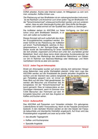 CONA arbeiten, Küche oder Internet nutzen, ihr Mittagessen zu sich ne h-
men, einkaufen, Kaffee trinken usw.
Die Platzierung auf den Briefkästen ist ein vielversprechendes Instrument,
 da die Nachbarn und Anwohner zum einen jeden Tag am Briefkasten mit
der "feinschmeckerinsel" unbewusst konfrontiert werden und zum anderen
  sehen, dass es sehr überzeugte Kunden gibt. Dies dürfte die Neugier
 wecken, sich selbst einmal von der Qualität des Ladens zu überzeugen.
Die Aufkleber stehen im ASCONA zur freien Verfügung, zur Zeit sind
schon circa zehn Briefkästen bestückt, in ei-
nem Jahr sollen es hundert sein.
Dieses Konzept soll auch außerhalb des direk-
ten Einzugsbereiches ausgebaut werden. Ein
erster Schritt ist die Platzierung der Aufkleber
auf einem Tischfußballgerät, welches im Bun-
despressehaus in der Springer-Etage steht.
Dieser wurde als Serviceleistung für einen Gesellschafter des ASCONA,
der dort arbeitet, organisiert und erfreut sich unter den Journalisten großer
Beliebtheit. Noch sind diese keine direkt relevantes Kundenpotenzial, bei
einem Ausbau des Marketings des abendlichen Bekochens von Gästen
vor Ort im Rahmen von Business-Meetings oder Abteilungs- und Weih-
nachtsfeiern könnte es aber eins we rden.

9.3.2.2 Jeden Tag am Arkonaplatz
Direkt am Arkonaplatz wurden auf einem ständig dort stehenden Hänger
eines Bekannten zwei große Werbetafeln platziert. Unter dem Logo des
ASCONA werden auf der Kreidetadel die jeweils aktuellen Angebote be-
worben und der Standort des Ladens dargestellt. Da die beiden linkswärti
gen Parkplätze gesperrt sind, ist immer ein
freier Blick auf die linke Tafel gewährleistet. So
werden alle Besucher und Anwohner des Ar-
konaplatzes mit der "feinschmeckerinsel" be-
kannt gemacht. Dies ist insbesondere an den
Sonntagen interessant, wenn im Sommer circa
5.000 Menschen den Flohmarkt auf dem Ar-
konaplatz besuchen und dort das Angebot an
Kaffee und Kuchen sehen.

9.3.2.3 Außenauftritt
Das ASCONA soll Passanten zum Verweilen einladen. Ein gelungenes
Ladenäußeres ist dafür Voraussetzung. Noch ist die Fassade provisorisch
bestückt. In den nächsten Wochen werden an den drei Säulen der Fassa-
de beleuchtete und überdachte Holztafeln angebracht. Auf ihnen wird das
Produktangebot vorgestellt und zwar auf je einer Tafel:
♦ das aktuelle Tagesgericht
♦ Kaffee- und Kuchenpreise
♦ Spezielle Angebote
www.feinschmeckerinsel.de                                            Seite 31
 