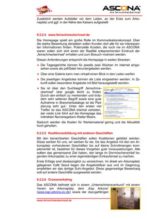 Zusätzlich werden Aufsteller vor dem Laden, an der Ecke zum Arko-
naplatz und ggf. in der Nähe des Kaisers aufgestellt



9.3.2.4 www.feinschmeckerinsel.de
Die Homepage spielt ein große Rolle im Kommunikationskonzept. Über
die starke Bewerbung derselben sollen Kunden dort alle für sie interessan-
ten Informationen finden. Potenzielle Kunden, die noch nie im ASCONA
waren sollen sich dort einen der Realität entsprechenden Eindruck der
„feinschmeckerinsel“ erhalten und zum Besuch motiviert werden.
Diesen Anforderungen entspricht die Homepage in weiten Strecken:
♦ Die Tagesgerichte können für jeweils zwei Wochen im Internet einge-
  sehen sowie als pdf-Datei heruntergeladen werden.
♦ Über eine Galerie kann man virtuell einen Blick in den Laden werfen
♦ Die jeweiligen Angebotes können als Liste eingesehen werden. In Zu-
  kunft sollen besondere Angebote mit Bild herausgestellt werden.
♦ Sie ist über den Suchbegriff „feinschme-
  ckerinsel“ über google leicht zu finden.
  Durch den einfach zu merkenden und trotz-
  dem sehr seltenen Begriff sowie eine gute
  Aufnahme in Branchenkataloge ist die Plat-
  zierung sehr gut.: Unter den ersten vier
  Treffer ist das ASCONA dreimal vertreten,
  der vierte Link führt auf die Homepage des
  indirekten Namensgebers Walter Moers.
Dadurch werden die Kosten für Werbematerial gering und die Aktualität
hoch gehalten.

9.3.2.5 Koalitionenbildung mit anderen Geschäften
Mit den benachbarten Geschäften sollen Koalitionen gebildet werden.
Diese werben für uns, wir werben für sie. Da das Angebot mit den am Ar-
konaplatz vorhandenen Geschäften bis auf kleine Schnittmengen kom-
plementär ist, bestehen für dieses Vorgehen gute Voraussetzungen. Alle
sollten das gemeinsame Ziel haben, den lange im Dornröschenschlaf lie-
genden Arkonaplatz zu einer eigenständigen Einkaufsinsel zu machen.
Erste Erfolge sind diesbezüglich zu verzeichnen. Im direkt am Arkonaplatz
gelegenen Café Seoul liegen die Angebotsflyer aus und im Gegenzug
empfehlen wir das dortige Suhi-Angebot. Diese gegenseitige Bewerbung
soll auf andere Geschäfte ausgeweitet werden.

9.3.2.6 Crossmarketing
Das ASCONA befindet sich in einem „Unterne hmensverbund“ mit einem
Verein am Arkonaplatz, dem „Kap Arkona“
(www.kap-arkona-ev.de) sowie der dazugehörigen

www.feinschmeckerinsel.de                                         Seite 32
 
