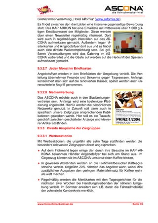 Gästezimmervermittung „Hotel Alifornia“ (www.alifornia.de).
Es findet zwischen den drei Läden eine intensive gegenseitige Bewerbung
statt. Das KAP ARKON hat eine Emailliste mit mittlerweile über 1.000 gül-
tigen Emailadressen der Mitglieder. Diese werden
über einen Newsletter regelmäßig informiert. Dort
wird auch in regelmäßigen Intervallen auf das AS-
CONA aufmerksam gemacht. Außerdem liegen Vi-
sitenkarten und A ngebotsflyer dort aus und es findet
auch eine direkte Weiterempfehlung statt. Bei grö-
ßeren Veranstaltungen wird das Catering im AS-
CONA vorbereitet und die Gäste auf werden auf die Herkunft der Speisen
aufmerksam gemacht.

9.3.2.7 Jeden Monat im Briefkasten
Angebotsflyer werden in den Briefkästen der Umgebung verteilt. Die Ver-
teilung übernehmen Freunde und Bekannte gegen Tagesessen. Anfangs
konzentriert man sich auf die renovierten Häuser, später werden auch un-
renovierte in Angriff genommen.

9.3.2.8 Medienwerbung
Das ASCONA möchte auch in den Stadtzeitungen
vertreten sein. Anfangs wird eine kostenlose Plat-
zierung angestrebt. Hierfür werden die persönlichen
Netzwerke genutzt. In Zukunft soll dann auch in
spezifisch unsere Zielgruppe ansprechenden Publi -
kationen geworben werde. Hier soll es ein Tausch-
geschäft zwischen geschalteter Anzeige und kleine-     PRINZ 1/2004
rer Artikel stattfinden.
9.3.3 Direkte Ansprache der Zielgruppen

9.3.3.1 Werbeaktionen
Mit Werbeaktionen, die ungefähr alle zehn Tage stattfinden werden die
besonders relevanten Zielgruppen direkt angesprochen.
♦ Auf dem Flohmarkt legen einige der durch ihre Besuche im KAP AR-
  KONA bekannten Händler Angebotsflyer bei sich am Stand aus. Im
  Gegenzug können sie im ASCONA umsonst einen Kaffee trinken.
♦ In gewissen Abständen werden an die Flohmarktbesucher Kaffeegut-
  scheine verteilt. Ungefähr 20% nehmen das Angebot wahr, wobei ihre
  zusätzlichen Ausgaben den geringen Materialeinsatz für Kaffee mehr
  als wett machen.
♦ Regelmäßig werden die Menükarten mit den Tagesgerichten für die
  nächsten zwei Wochen bei Handlungstreibenden der näheren Umge-
  bung verteilt. Im Sommer erweitert sich z.B. durch die Fahrradmobilität
  der potenzielle Kundenkreis merklich.



www.feinschmeckerinsel.de                                         Seite 33
 