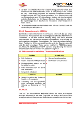 ♦ Vor dem benachbarten Kaiser’s werden Kaffeegutscheine verteilt. Das
  Potenzial durch die Kunden des Kaiser’s ist sehr groß (ca. 800 Kunden
  am Tag)., viele laufen ihn jedoch aus Richtung Schwedter Strasse an
  und kennen das ASCONA dementsprechend nicht. Die durchschnittli-
  che Rücklaufquote von 10% ist zufrieden stellend, die durchschnittlich
  verteilten Gutscheine bei 60. Bis zum Sommer diesen Jahres solle je-
  der regelmäßige Kunde des Kaiser’s mindestens einen Gutschein er-
  halten haben.
♦ Der Multiplikatoreffekt des Netzwerkes rund um das KAP ARKONA und
  den Arkonaplatz wird genutzt.

9.3.3.2 Degustationene im ASCONA
Der Wettbewerb bei Weinen ist in der Gegend sehr hoch. Es gibt einige
spezialisierte Weingeschäfte die in der Angebotsvielfalt das ASCONA weit
übertreffen. Da hier eine indirekte Werbung wenig Sinn macht, konzent-
riert man sich auf spezifisches Empfehlungsmarketing. Im ASCONA gibt
es in gewissen Abständen Degustationen, bei denen von einem befreun-
deten Weinkenner Weine vorgestellt werden und der Gaumen geschärft
wird. Die dort verköstigten Weine werden natürlich im ASCONA angebo-
ten. Hierdurch erhofft das ASCONA sich eine enge Bindung der Kunden
an den Laden und den Verkauf von größeren Losgrößen
10. Stärken und Schwächen, Chancen und Risiken

              Stärken                            Schwächen
♦ Edle Austattung                     ♦ Geringe Kapitalausstattung
♦ Großes Netzwerk an Multiplikatoren ♦ Noch relativ wenig Knowhow
♦ Komplementäres Angebot zu den ♦
  benachbarten Läden
♦ Gute Voraussetzungen zur Schaf-
  fung einer Marke
♦ Kompetente Mitarbeiter
             Chancen                                Risiken
♦ Weitere Zunahme des Kondenpo-
  tenzials im Einzugsgebiet
♦ Ausweitung des Einzugsgebietes
  durch verstärktes Marketing von
  Catering und Bestellung von Fein-
  kost

11. FAZIT

Das ASCONA ist ein kleiner aber feiner Laden, der schon jetzt ziemlich
komplett aufgestellt ist und viele Potenziale hat, sowohl bezogen auf Aus-
schöpfung als auch bezogen auf die Entwicklung des Kundenpoztenzials.


www.feinschmeckerinsel.de                                            Seite 34
 