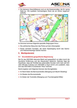 ♦ Die kleineren Geschäftsleute rund um die Kastanienallee, die für wenig
  Geld (ca. €5) qualitativ hochwertigere Ware als ein Döner begehren
  (GRÜN)




Im Sommer kommen folgende spezielle Zielgruppen hinzu:
♦ Die zahlreichen Besucher des Parks auf dem Arkonaplatz
♦ Sowie vermehrt Touristen, die einen Spaziergang durch das Szene-
  und Historienträchtige Gebiet machen
5. Marktpotenzial
5.1   Grundsätzliche geografische Abgrenzung
Der für das ASCONA relevante Markt wird geografisch vor allem durch die
räumliche Entfernung und die Kiezstruktur bestimmt. Dahinter liegt die
Hypothese, dass der Großteil der potenziellen Kunden nicht mehr als fünf-
zehn Minuten Fußweg zum ASCONA in Kauf nimmt und zusätzlich, dass
sich das ASCONA im erweiterten "Kiez" befindet.
Damit ergeben sich folgende Grenzen des Kerngebietes:
♦ Im Nord-Osten die Bernauerstraße (Übergang zum Bezirk Wedding)
♦ Im Westen die Brunnenstraße
♦ Im Süden die Torstraße (Übergang zum Touristengebiet Mitte)




www.feinschmeckerinsel.de                                         Seite 7
 