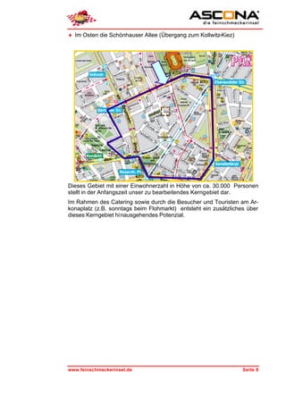 ♦ Im Osten die Schönhauser Allee (Übergang zum Kollwitz-Kiez)




Dieses Gebiet mit einer Einwohnerzahl in Höhe von ca. 30.000 Personen
stellt in der Anfangszeit unser zu bearbeitendes Kerngebiet dar.
Im Rahmen des Catering sowie durch die Besucher und Touristen am Ar-
konaplatz (z.B. sonntags beim Flohmarkt) entsteht ein zusätzliches über
dieses Kerngebiet hinausgehendes Potenzial.




www.feinschmeckerinsel.de                                        Seite 8
 