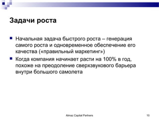 Задачи роста

   Начальная задача быстрого роста – генерация
    самого роста и одновременное обеспечение его
    качества («правильный маркетинг»)
   Когда компания начинает расти на 100% в год,
    похоже на преодоление сверхзвукового барьера
    внутри большого самолета




                      Almaz Capital Partners       10
 
