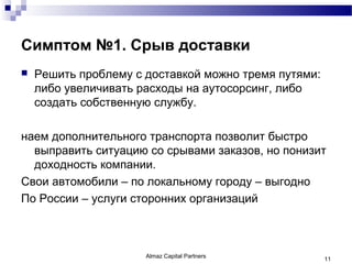 Симптом №1. Срыв доставки
   Решить проблему с доставкой можно тремя путями:
    либо увеличивать расходы на аутосорсинг, либо
    создать собственную службу.

наем дополнительного транспорта позволит быстро
  выправить ситуацию со срывами заказов, но понизит
  доходность компании.
Свои автомобили – по локальному городу – выгодно
По России – услуги сторонних организаций



                      Almaz Capital Partners          11
 