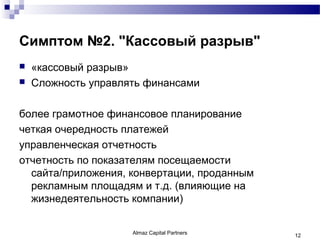 Симптом №2. "Кассовый разрыв"
   «кассовый разрыв»
   Сложность управлять финансами

более грамотное финансовое планирование
четкая очередность платежей
управленческая отчетность
отчетность по показателям посещаемости
  сайта/приложения, конвертации, проданным
  рекламным площадям и т.д. (влияющие на
  жизнедеятельность компании)


                     Almaz Capital Partners   12
 