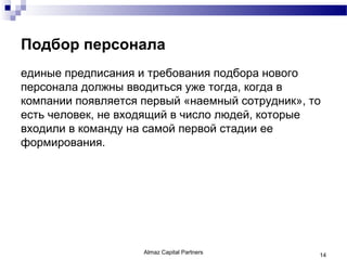 Подбор персонала
единые предписания и требования подбора нового
персонала должны вводиться уже тогда, когда в
компании появляется первый «наемный сотрудник», то
есть человек, не входящий в число людей, которые
входили в команду на самой первой стадии ее
формирования.




                    Almaz Capital Partners       14
 